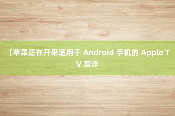 【苹果正在开采适用于 Android 手机的 Apple TV 欺诈