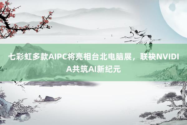 七彩虹多款AIPC将亮相台北电脑展，联袂NVIDIA共筑AI新纪元