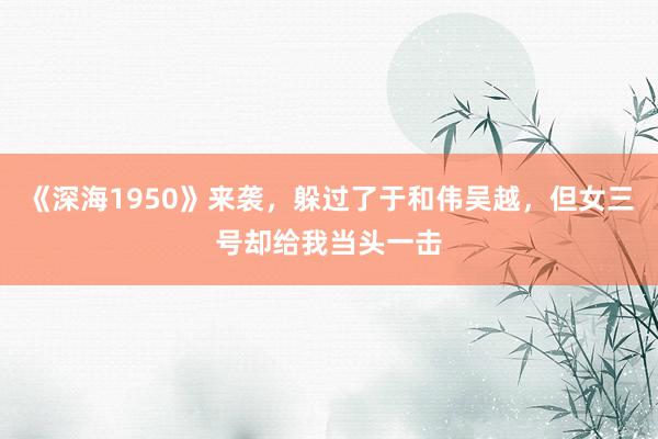 《深海1950》来袭，躲过了于和伟吴越，但女三号却给我当头一击