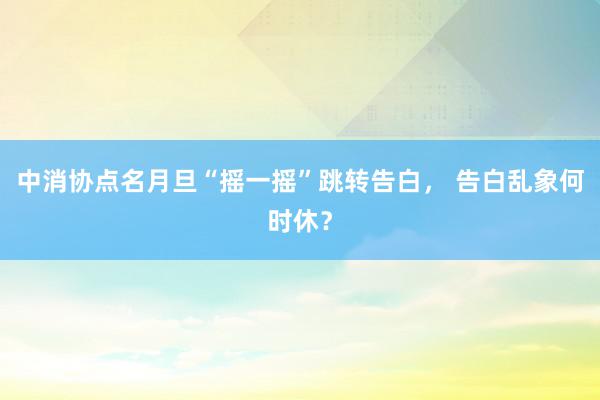 中消协点名月旦“摇一摇”跳转告白， 告白乱象何时休？