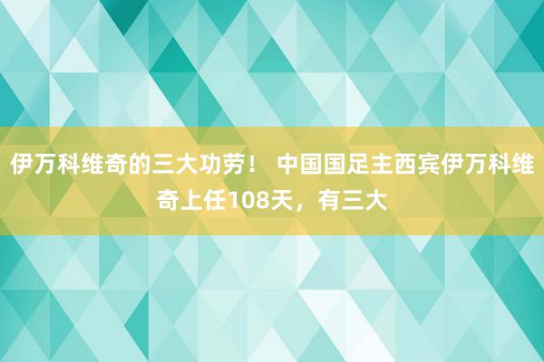 伊万科维奇的三大功劳！ 中国国足主西宾伊万科维奇上任108天，有三大