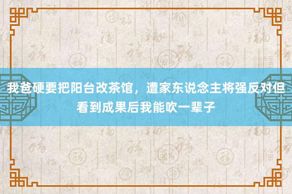 我爸硬要把阳台改茶馆，遭家东说念主将强反对但看到成果后我能吹一辈子