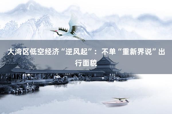 大湾区低空经济“逆风起”：不单“重新界说”出行面貌