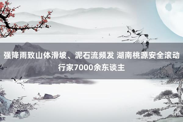 强降雨致山体滑坡、泥石流频发 湖南桃源安全滚动行家7000余东谈主