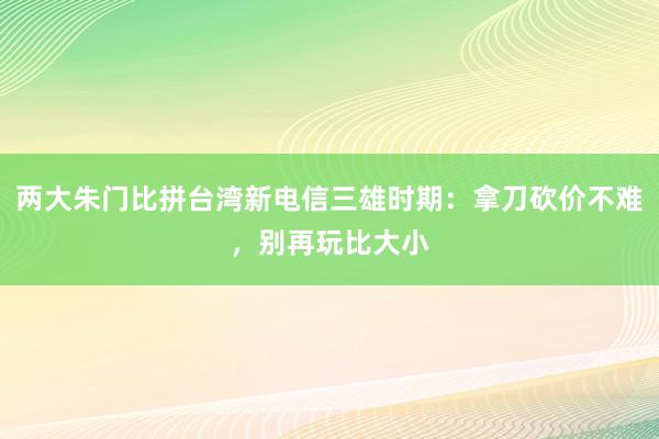 两大朱门比拼台湾新电信三雄时期：拿刀砍价不难，别再玩比大小