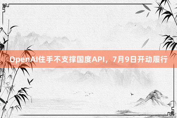 OpenAI住手不支撑国度API，7月9日开动履行