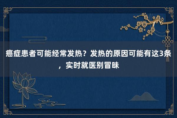 癌症患者可能经常发热？发热的原因可能有这3条，实时就医别冒昧