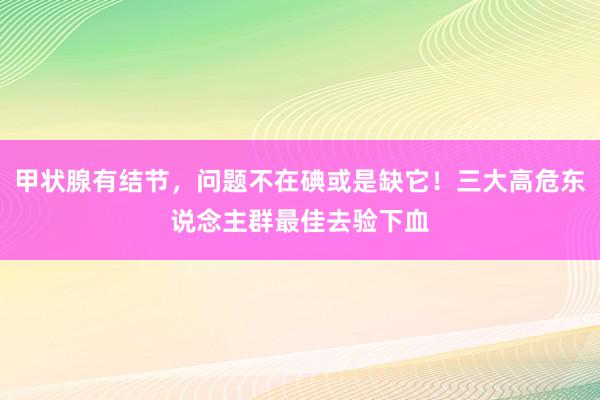 甲状腺有结节，问题不在碘或是缺它！三大高危东说念主群最佳去验下血