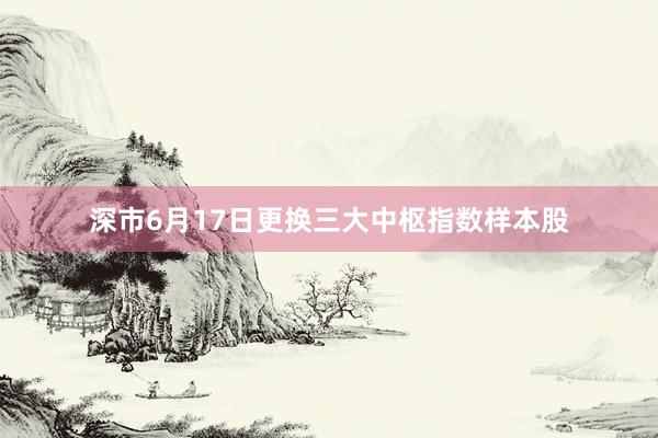 深市6月17日更换三大中枢指数样本股