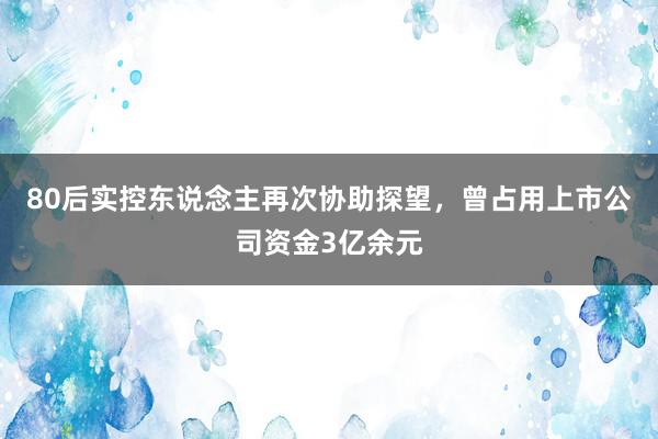 80后实控东说念主再次协助探望，曾占用上市公司资金3亿余元