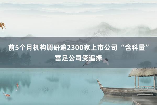 前5个月机构调研逾2300家上市公司 “含科量”富足公司受追捧