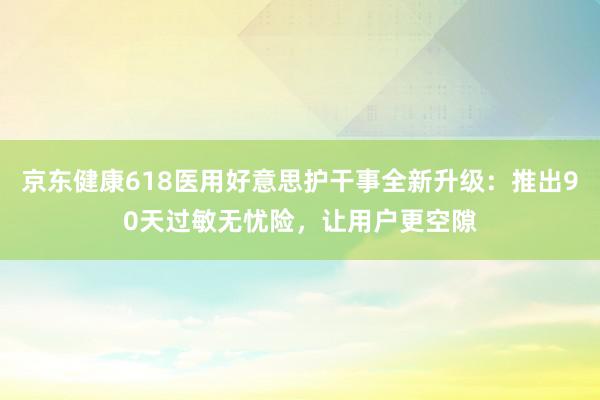 京东健康618医用好意思护干事全新升级：推出90天过敏无忧险，让用户更空隙