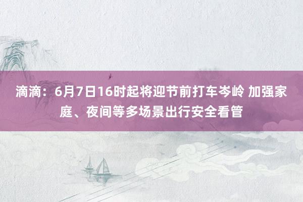 滴滴：6月7日16时起将迎节前打车岑岭 加强家庭、夜间等多场景出行安全看管