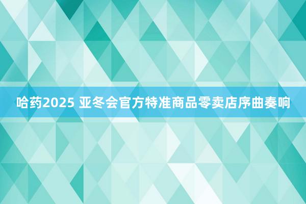 哈药2025 亚冬会官方特准商品零卖店序曲奏响