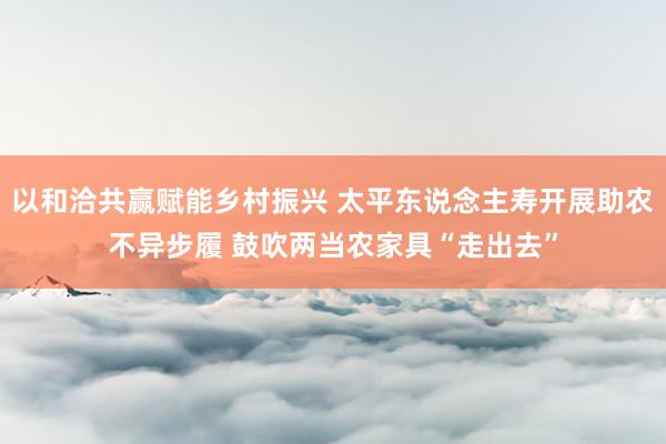 以和洽共赢赋能乡村振兴 太平东说念主寿开展助农不异步履 鼓吹两当农家具“走出去”