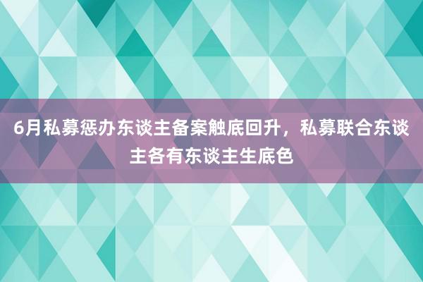 6月私募惩办东谈主备案触底回升，私募联合东谈主各有东谈主生底色