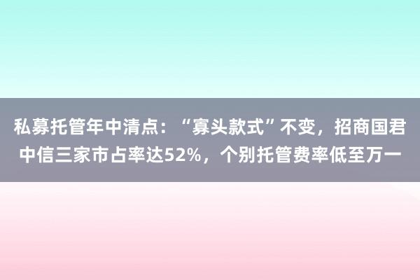 私募托管年中清点：“寡头款式”不变，招商国君中信三家市占率达52%，个别托管费率低至万一