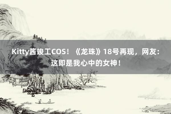 Kitty酱竣工COS！《龙珠》18号再现，网友：这即是我心中的女神！