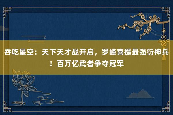 吞吃星空：天下天才战开启，罗峰喜提最强衍神兵！百万亿武者争夺冠军