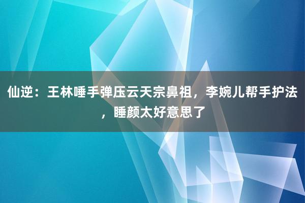 仙逆：王林唾手弹压云天宗鼻祖，李婉儿帮手护法，睡颜太好意思了