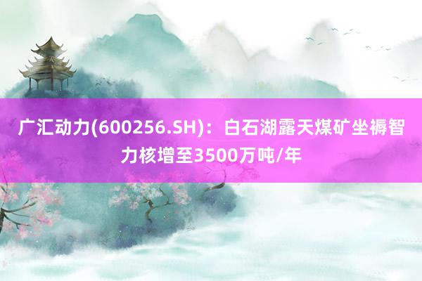 广汇动力(600256.SH)：白石湖露天煤矿坐褥智力核增至3500万吨/年