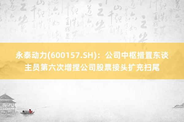 永泰动力(600157.SH)：公司中枢措置东谈主员第六次增捏公司股票接头扩充扫尾