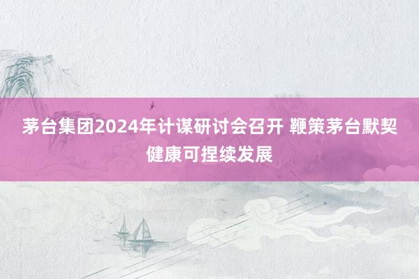 茅台集团2024年计谋研讨会召开 鞭策茅台默契健康可捏续发展