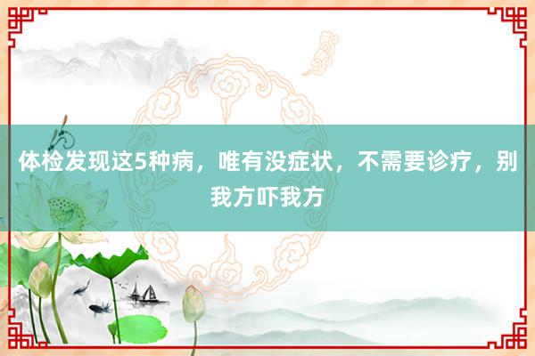 体检发现这5种病，唯有没症状，不需要诊疗，别我方吓我方