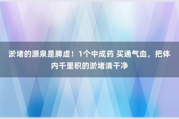 淤堵的源泉是脾虚！1个中成药 买通气血，把体内千里积的淤堵清干净