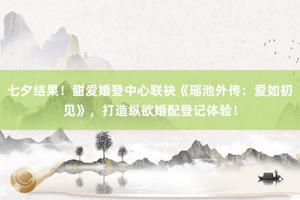 七夕结果！甜爱婚登中心联袂《瑶池外传：爱如初见》，打造纵欲婚配登记体验！