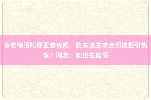 章若楠晒阿那亚游玩照，路东谈主求合照被拒引热议！网友：她也在度假