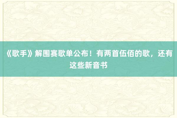 《歌手》解围赛歌单公布！有两首伍佰的歌，还有这些新音书