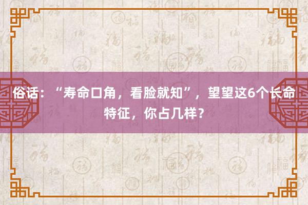 俗话：“寿命口角，看脸就知”，望望这6个长命特征，你占几样？