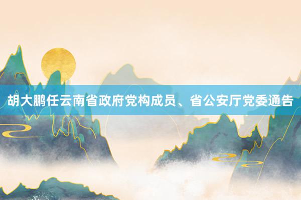 胡大鹏任云南省政府党构成员、省公安厅党委通告