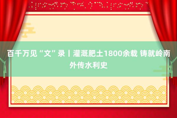 百千万见“文”录丨灌溉肥土1800余载 铸就岭南外传水利史