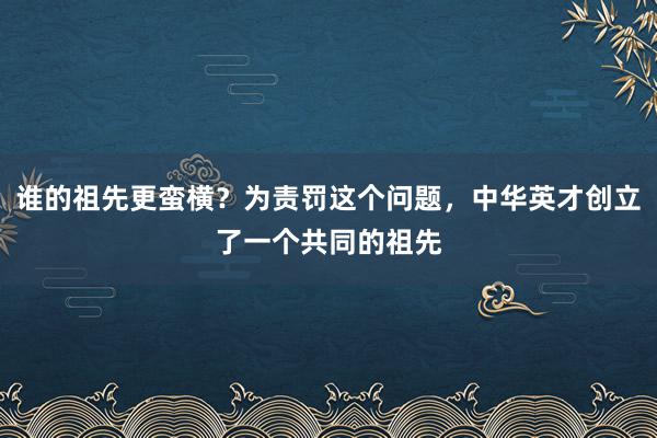 谁的祖先更蛮横？为责罚这个问题，中华英才创立了一个共同的祖先