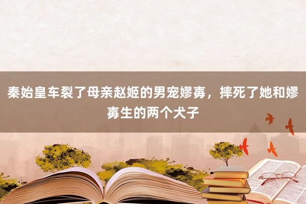 秦始皇车裂了母亲赵姬的男宠嫪毐，摔死了她和嫪毐生的两个犬子