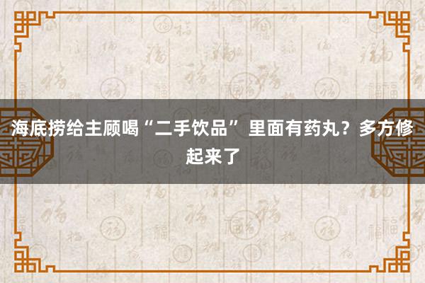 海底捞给主顾喝“二手饮品” 里面有药丸？多方修起来了