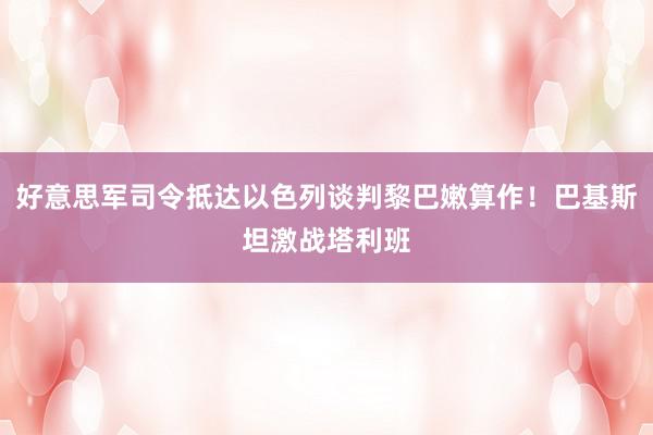 好意思军司令抵达以色列谈判黎巴嫩算作！巴基斯坦激战塔利班