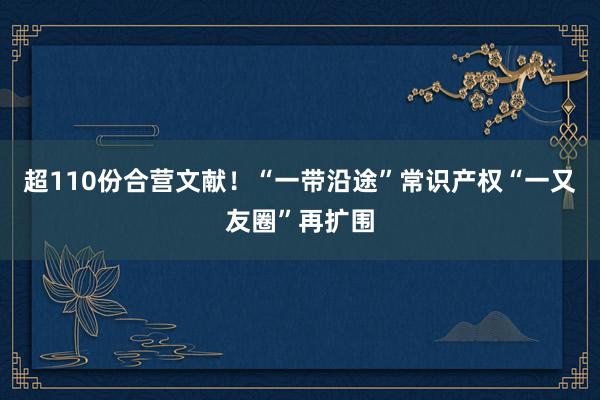 超110份合营文献！“一带沿途”常识产权“一又友圈”再扩围