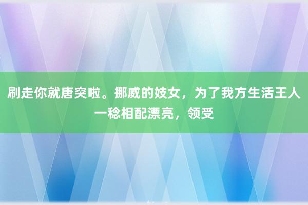 刷走你就唐突啦。挪威的妓女，为了我方生活王人一稔相配漂亮，领受