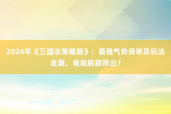 2024年《三国志策略版》：最强气势保举及玩法走漏，谁能脱颖而出？