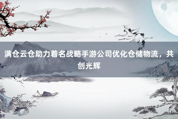 满仓云仓助力着名战略手游公司优化仓储物流，共创光辉