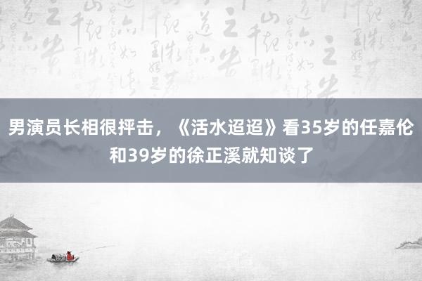 男演员长相很抨击，《活水迢迢》看35岁的任嘉伦和39岁的徐正溪就知谈了