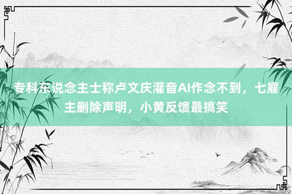 专科东说念主士称卢文庆灌音AI作念不到，七雇主删除声明，小黄反馈最搞笑