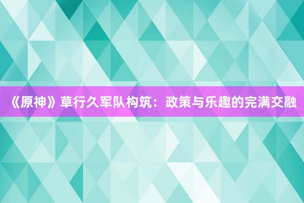 《原神》草行久军队构筑：政策与乐趣的完满交融