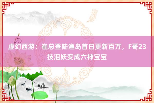 虚幻西游：崔总登陆渔岛首日更新百万，F哥23技泪妖变成六神宝宝