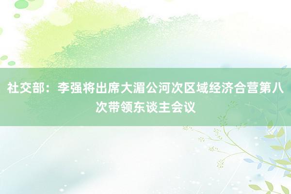 社交部：李强将出席大湄公河次区域经济合营第八次带领东谈主会议