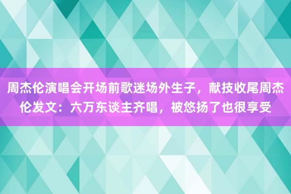 周杰伦演唱会开场前歌迷场外生子，献技收尾周杰伦发文：六万东谈主齐唱，被悠扬了也很享受