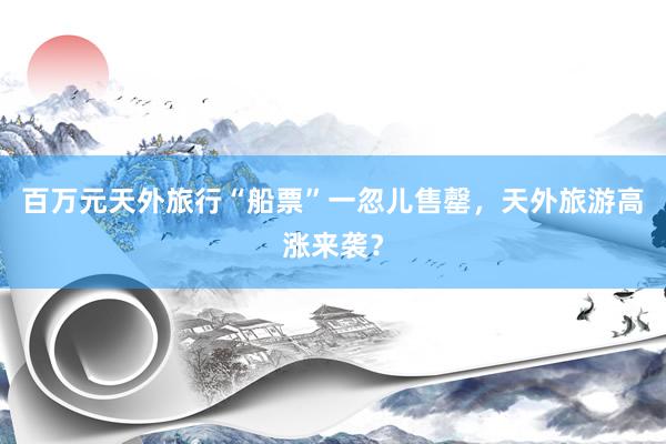 百万元天外旅行“船票”一忽儿售罄，天外旅游高涨来袭？